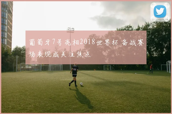 葡萄牙7号亮相2018世界杯 备战赛场表现成关注焦点