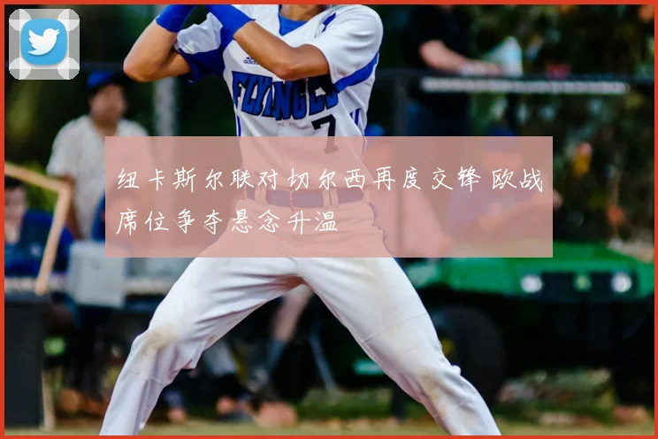 纽卡斯尔联对切尔西再度交锋 欧战席位争夺悬念升温