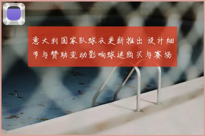 意大利国家队球衣更新推出 设计细节与赞助变动影响球迷购买与赛场识别