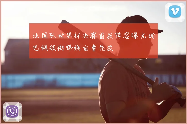 法国队世界杯决赛首发阵容曝光姆巴佩领衔锋线吉鲁先发