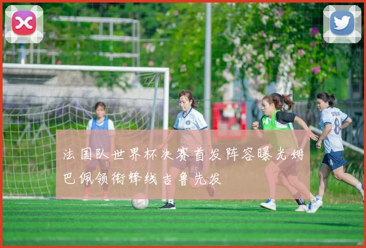 法国队世界杯决赛首发阵容曝光姆巴佩领衔锋线吉鲁先发