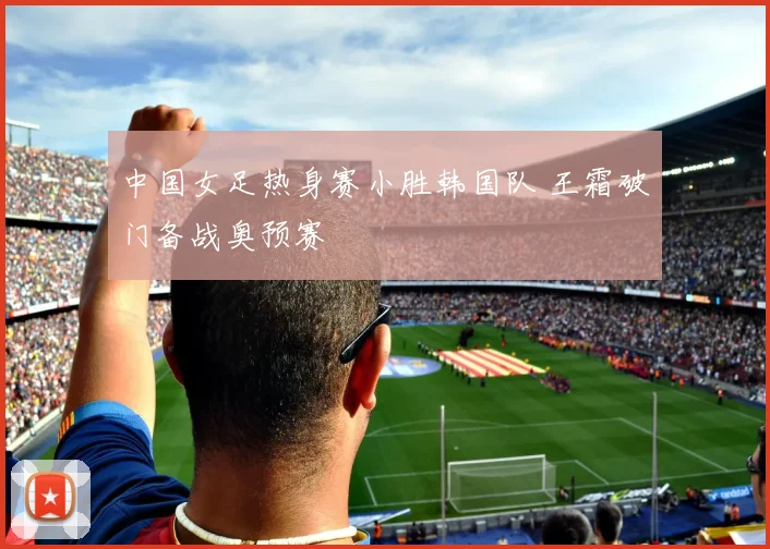 中国女足热身赛小胜韩国队 王霜破门备战奥预赛