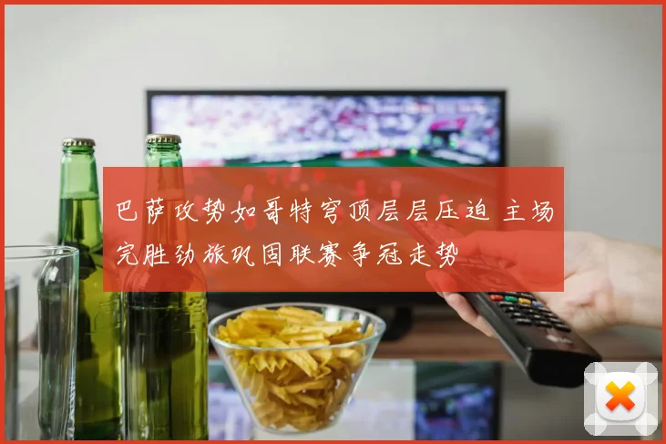 巴萨攻势如哥特穹顶层层压迫 主场完胜劲旅巩固联赛争冠走势