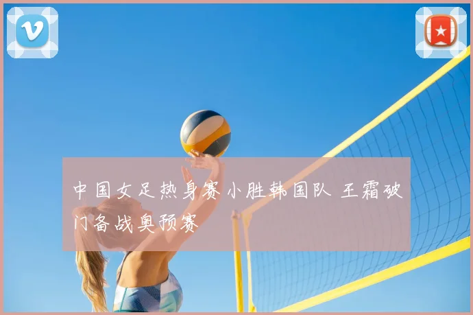 中国女足热身赛小胜韩国队 王霜破门备战奥预赛