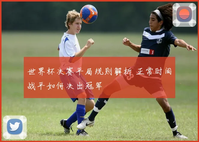 世界杯决赛平局规则解析 正常时间战平如何决出冠军