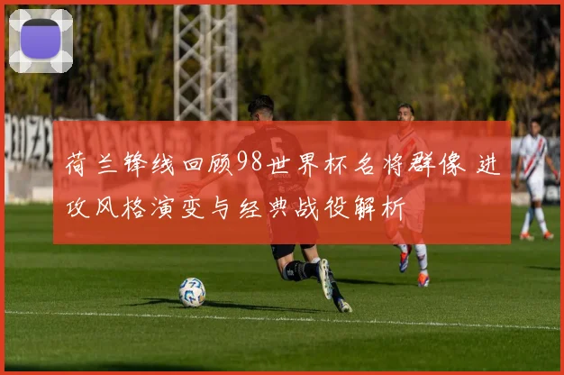 荷兰锋线回顾98世界杯名将群像 进攻风格演变与经典战役解析