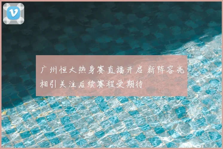 广州恒大热身赛直播开启 新阵容亮相引关注后续赛程受期待