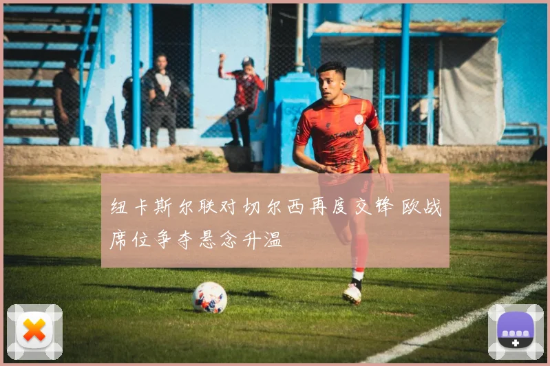 纽卡斯尔联对切尔西再度交锋 欧战席位争夺悬念升温