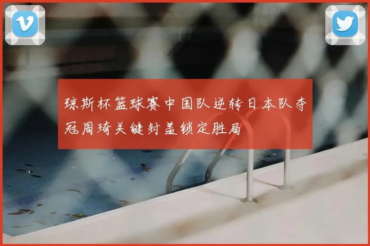 琼斯杯篮球赛中国队逆转日本队夺冠周琦关键封盖锁定胜局