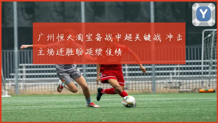 广州恒大淘宝备战中超关键战 冲击主场连胜盼延续佳绩