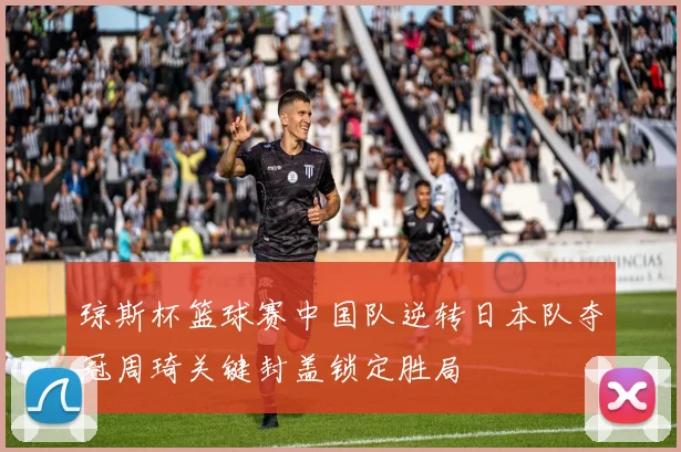 琼斯杯篮球赛中国队逆转日本队夺冠周琦关键封盖锁定胜局