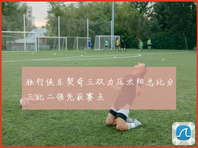 独行侠东契奇三双力压太阳总比分三比二领先获赛点