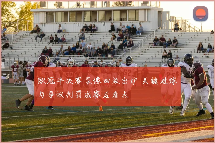 欧冠半决赛录像回放出炉 关键进球与争议判罚成赛后看点