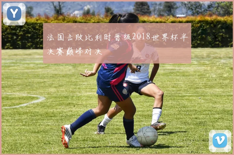 法国击败比利时晋级2018世界杯半决赛巅峰对决