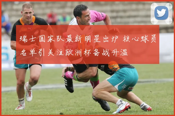 瑞士国家队最新明星出炉 核心球员名单引关注欧洲杯备战升温