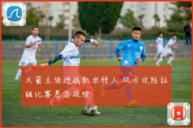 火箭主场迎战凯尔特人 双方攻防拉锯比赛悬念延续