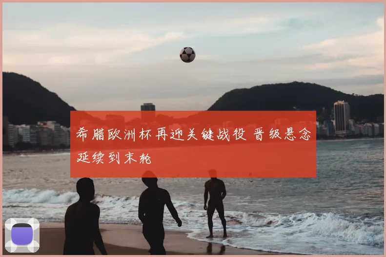 希腊欧洲杯再迎关键战役 晋级悬念延续到末轮